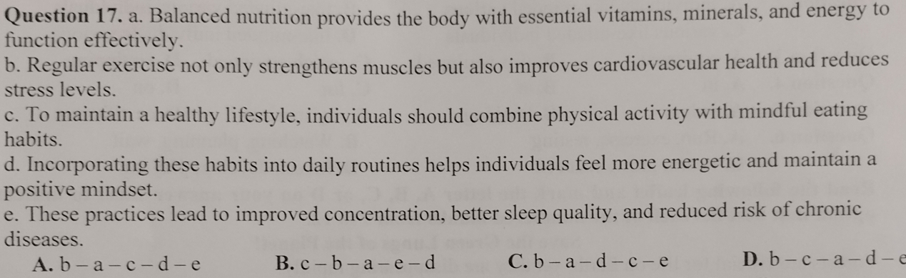 Balanced nutrition provides the body with essential vitamins, minerals, and energy to
function effectively.
b. Regular exercise not only strengthens muscles but also improves cardiovascular health and reduces
stress levels.
c. To maintain a healthy lifestyle, individuals should combine physical activity with mindful eating
habits.
d. Incorporating these habits into daily routines helps individuals feel more energetic and maintain a
positive mindset.
e. These practices lead to improved concentration, better sleep quality, and reduced risk of chronic
diseases.
A. b-a-c-d-e B. c-b-a-e-d C. b-a-d-c-e D. b-c-a-d-e