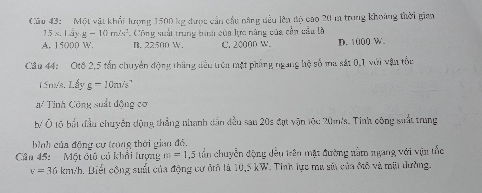 Một vật khối lượng 1500 kg được cần cầu nâng đều lên độ cao 20 m trong khoảng thời gian
15 s. Lấy. g=10m/s^2. Công suất trung bình của lực nâng của cần cầu là
A. 15000 W. B. 22500 W. C. 20000 W. D. 1000 W.
Câu 44: Otô 2,5 tấn chuyển động thẳng đều trên mặt phẳng ngang hệ số ma sát 0,1 với vận tốc
15m/s. Lấy g=10m/s^2
a/ Tính Công suất động cơ
b/ Ô tô bắt đầu chuyển động thẳng nhanh dần đều sau 20s đạt vận tốc 20m/s. Tính công suất trung
bình của động cơ trong thời gian đó.
Câu 45: Một ôtô có khổi lượng m=1 ,5 tấn chuyển động đều trên mặt đường nằm ngang với vận tốc
v=36km/h. Biết công suất của động cơ ôtô là 10,5 kW. Tính lực ma sát của ôtô và mặt đường.