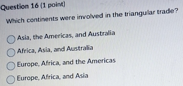 Which continents were involved in the triangular trade?
Asia, the Americas, and Australia
Africa, Asia, and Australia
Europe, Africa, and the Americas
Europe, Africa, and Asia