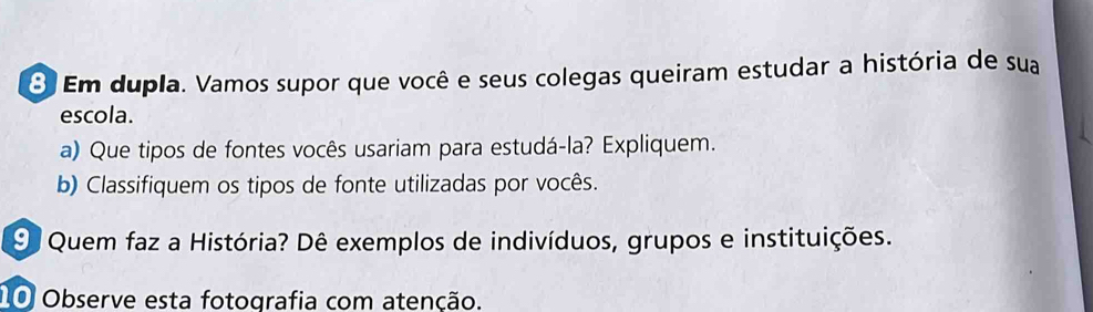 Em dupla. Vamos supor que você e seus colegas queiram estudar a história de sua 
escola. 
a) Que tipos de fontes vocês usariam para estudá-la? Expliquem. 
b) Classifiquem os tipos de fonte utilizadas por vocês. 
9 Quem faz a História? Dê exemplos de indivíduos, grupos e instituições. 
10 Observe esta fotografia com atenção.