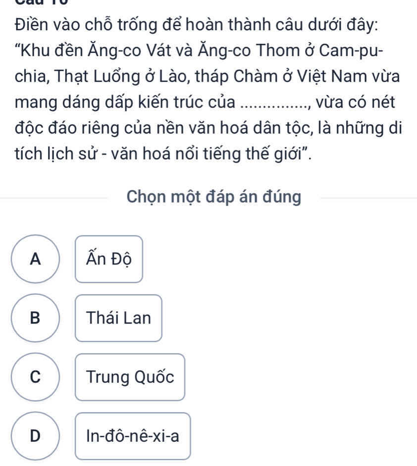 Điền vào chỗ trống để hoàn thành câu dưới đây:
"Khu đền Ăng-co Vát và Ăng-co Thom ở Cam-pu-
chia, Thạt Luổng ở Lào, tháp Chàm ở Việt Nam vừa
mang dáng dấp kiến trúc của _, vừa có nét
độc đáo riêng của nền văn hoá dân tộc, là những di
tích lịch sử - văn hoá nổi tiếng thế giới".
Chọn một đáp án đúng_
A Ấn Độ
B Thái Lan
C Trung Quốc
D In-đô-nê-xi-a