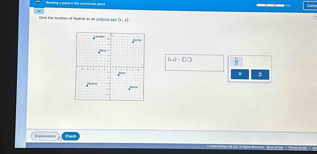 Reading a point in the coordinate plane — 0/3 Carlos 
Give the location of Madrid as an ordered pair (x,y).
(x,y)=(□ ,□ )
 □ /□   
× 
Explanation Check 
© 2024 McGraw riva