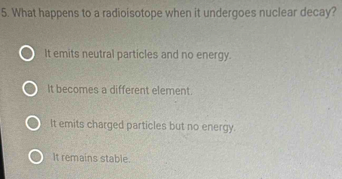 What happens to a radioisotope when it undergoes nuclear decay?
It emits neutral particles and no energy.
It becomes a different element.
It emits charged particles but no energy.
It remains stable.