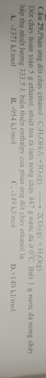 Câu 29.Phân ứng đột chảy ethanol : C_2H_5OH(l)+3O_2(g)to 2CO_2(g)+H_2O(g)
Đột chảy hoàn toàn 5 g ethanol, nhiệt tỏa ra làm nông chảy 447 g nước đá ở 0°C Biết 1 g nước đá nóng chảy
hập thụ nhiệt lượng 333.5 J. biên thiên enthalpy của phản ứng đột cháy ethanol là
A. -1371 kJ/mol B. -954 kJ/mol C. -149 kJ/mol D. +149 kJ/mol