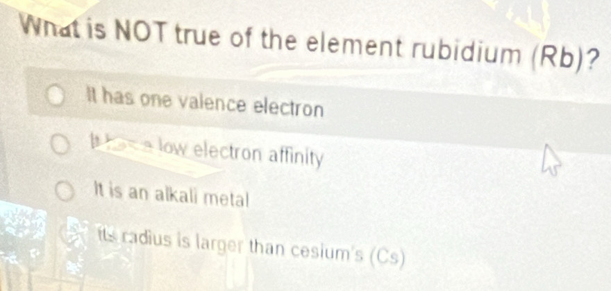 What is NOT true of the element rubidium (Rb)?
It has one valence electron
hsa low electron affinity
It is an alkali metal
its radius is larger than cesium's (Cs)