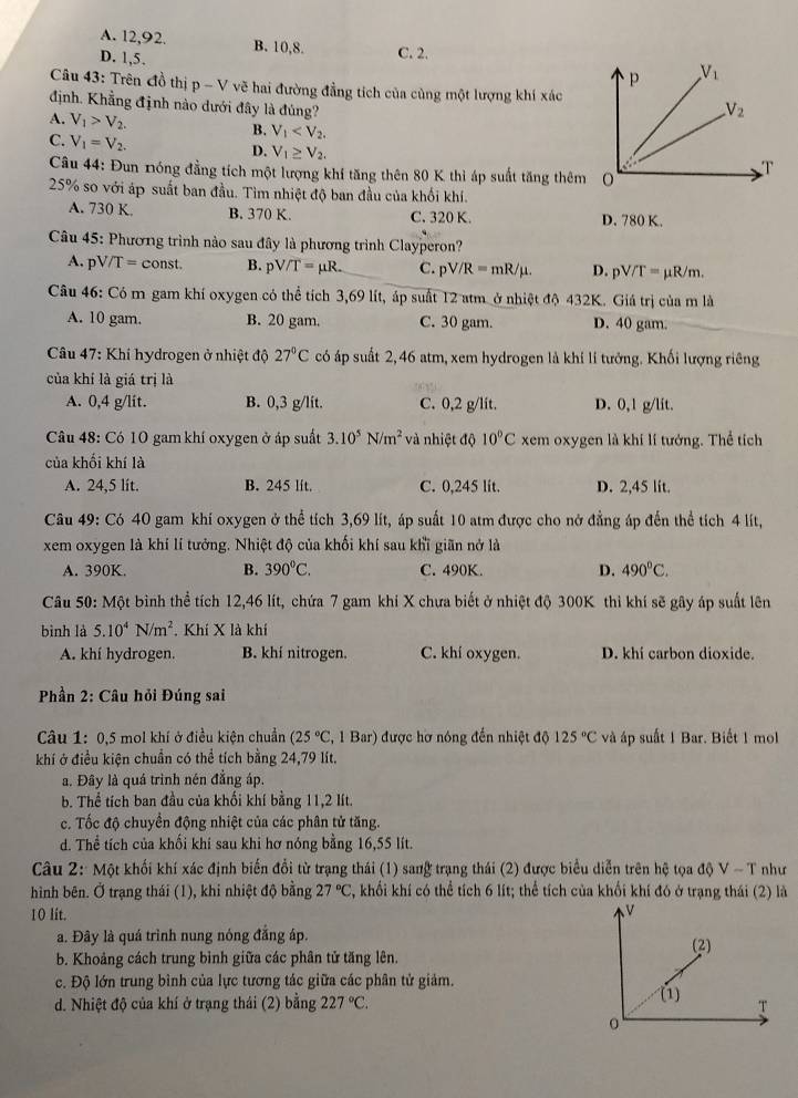 A. 12,92.
D. 1,5. B. 10,8. C. 2.
Câu 43: Trên đồ thị p-V vẽ hai đường đẳng tích của cùng một lượng khí xác
định. Khẳng định nào dưới đây là đúng?
A. V_1>V_2.
B. V_1
C. V_1=V_2. D. V_1≥ V_2.
Câu 44: Đun nóng đẳng tích một lượng khí tăng thên 80 K thì áp suất tăng thêm
25% so với áp suất ban đầu. Tìm nhiệt độ ban đầu của khối khí.
A. 730 K. B. 370 K. C. 320 K. D. 780 K.
Câu 45: Phương trình nào sau đây là phương trình Clayperon?
A. pV/T= const. B. pV/T=mu R. C. pV/R=mR/mu . D. pV/T=mu R/m.
Câu 46: Có m gam khí oxygen có thể tích 3,69 lít, áp suất 12 atm ở nhiệt độ 432K. Giá trị của m là
A. 10 gam. B. 20 gam. C. 30 gam. D. 40 gam.
* Câu 47: Khí hydrogen ở nhiệt độ 27°C có áp suất 2, 46 atm, xem hydrogen là khí lí tưởng. Khối lượng riêng
của khí là giá trị là
A. 0,4 g/lit. B. 0,3 g/lit. C. 0,2 g/lit. D. 0,1 g/lit.
Câu 48: Có 10 gam khí oxygen ở áp suất 3.10^5N/m^2 và nhiệt độ 10°C xem oxygen là khi lí tướng. Thể tích
của khối khí là
A. 24,5 lit. B. 245 lit. C. 0,245 lit. D. 2,45 lit.
Câu 49: Có 40 gam khí oxygen ở thể tích 3,69 lít, áp suất 10 atm được cho nở đẳng áp đến thể tích 4 lít,
xem oxygen là khí lí tưởng. Nhiệt độ của khối khí sau khĩ giãn nở là
A. 390K. B. 390°C. C. 490K. D. 490°C.
Câu 50: Một bình thể tích 12,46 lít, chứa 7 gam khi X chưa biết ở nhiệt độ 300K thì khí sẽ gây áp suất lên
bình là 5.10^4N/m^2. Khí X là khí
A. khí hydrogen. B. khí nitrogen. C. khí oxygen. D. khí carbon dioxide.
* Phần 2: Câu hỏi Đúng sai
Câu 1: 0,5 mol khí ở điều kiện chuẩn (25°C , 1 Bar) được hơ nóng đến nhiệt độ 125°C và áp suất 1 Bar. Biết 1 mol
khí ở điều kiện chuẩn có thể tích bằng 24,79 lít.
a. Đây là quá trình nén đẳng áp.
b. Thể tích ban đầu của khối khí bằng 11,2 lít.
c. Tốc độ chuyển động nhiệt của các phân tử tăng.
d. Thể tích của khối khí sau khi hơ nóng bằng 16,55 lít.
Câu 2: Một khối khí xác định biến đổi từ trạng thái (1) sang trạng thái (2) được biểu diễn trên hệ tọa độ V ~ T như
hình bên. Ở trạng thái (1), khi nhiệt độ bằng 27°C , khối khí có thể tích 6 lít; thể tích của khối khí đó ở trạng thái (2) là
10 lit.
V
a. Đây là quá trình nung nóng đắng áp. (2)
b. Khoảng cách trung bình giữa các phân tử tăng lên.
c. Độ lớn trung bình của lực tương tác giữa các phân tử giảm.
d. Nhiệt độ của khí ở trạng thái (2) bằng 227°C. (1) T