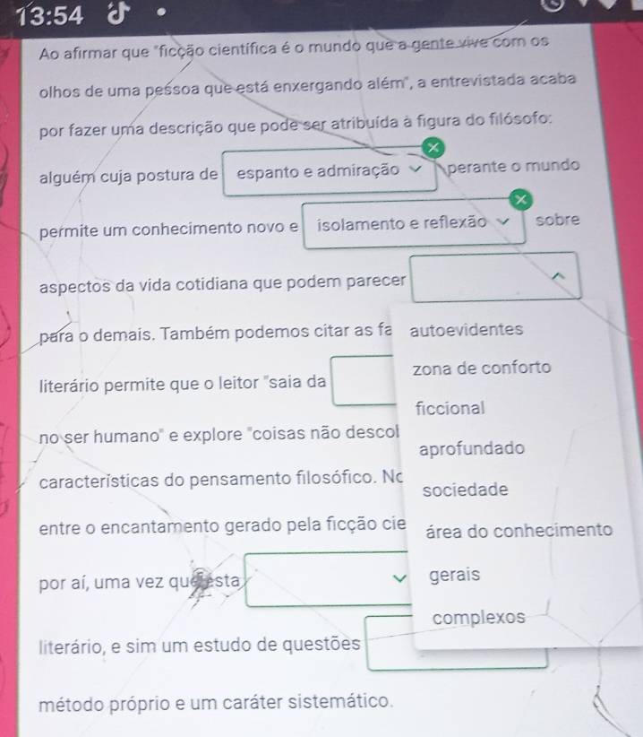 13:54 
Ao afirmar que "ficção científica é o mundo que a gente vive com os 
olhos de uma pessoa que está enxergando além", a entrevistada acaba 
por fazer uma descrição que pode ser atribuída à figura do filósofo: 
alguém cuja postura de espanto e admiração perante o mundo 
permite um conhecimento novo e isolamento e reflexão sobre 
aspectos da vida cotidiana que podem parecer 
^ 
para o demais. Também podemos citar as fa autoevidentes 
literário permite que o leitor "saia da zona de conforto 
ficcional 
no ser humano" e explore "coisas não descol 
aprofundado 
características do pensamento filosófico. No 
sociedade 
entre o encantamento gerado pela ficção cie área do conhecimento 
por aí, uma vez que esta gerais 
complexos 
literário, e sim um estudo de questões 
método próprio e um caráter sistemático.