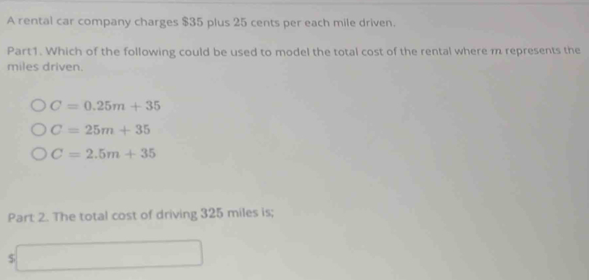 A rental car company charges $35 plus 25 cents per each mile driven.
Part1. Which of the following could be used to model the total cost of the rental where m represents the
miles driven.
C=0.25m+35
C=25m+35
C=2.5m+35
Part 2. The total cost of driving 325 miles is;
$
()^1,()