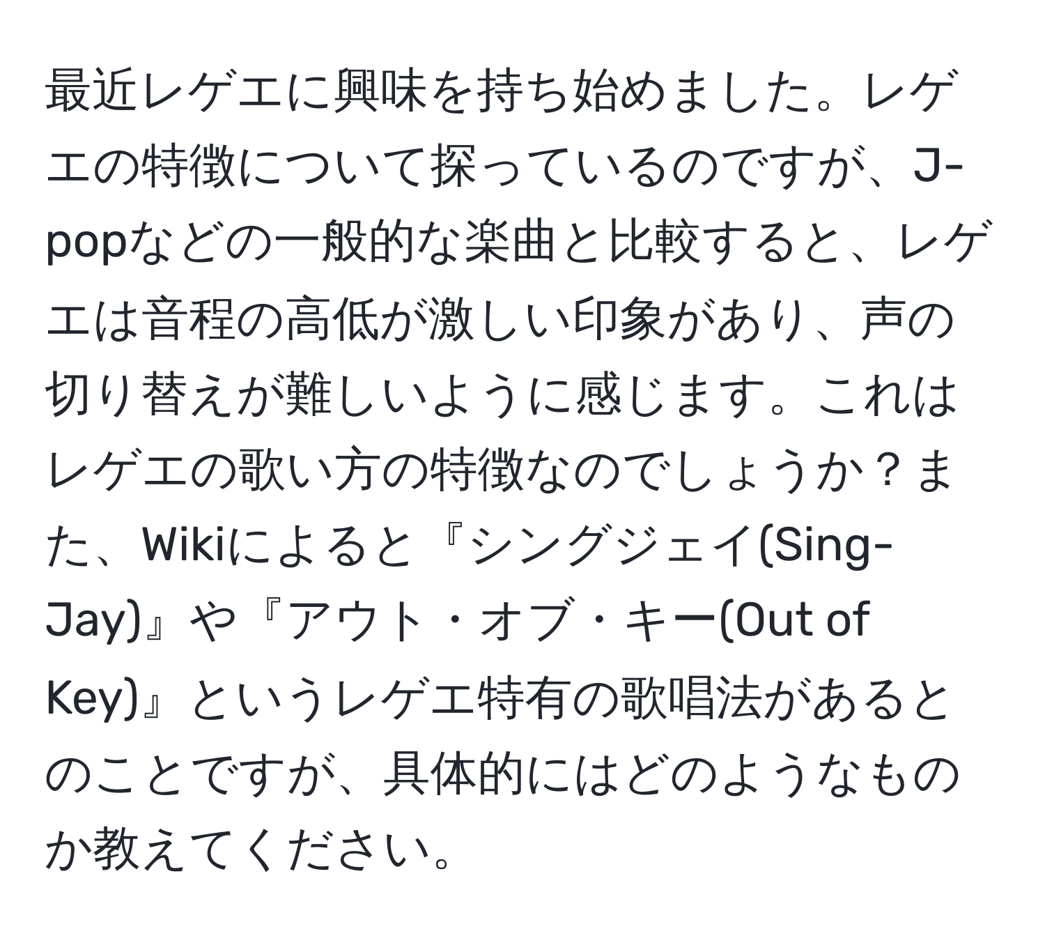 最近レゲエに興味を持ち始めました。レゲエの特徴について探っているのですが、J-popなどの一般的な楽曲と比較すると、レゲエは音程の高低が激しい印象があり、声の切り替えが難しいように感じます。これはレゲエの歌い方の特徴なのでしょうか？また、Wikiによると『シングジェイ(Sing-Jay)』や『アウト・オブ・キー(Out of Key)』というレゲエ特有の歌唱法があるとのことですが、具体的にはどのようなものか教えてください。