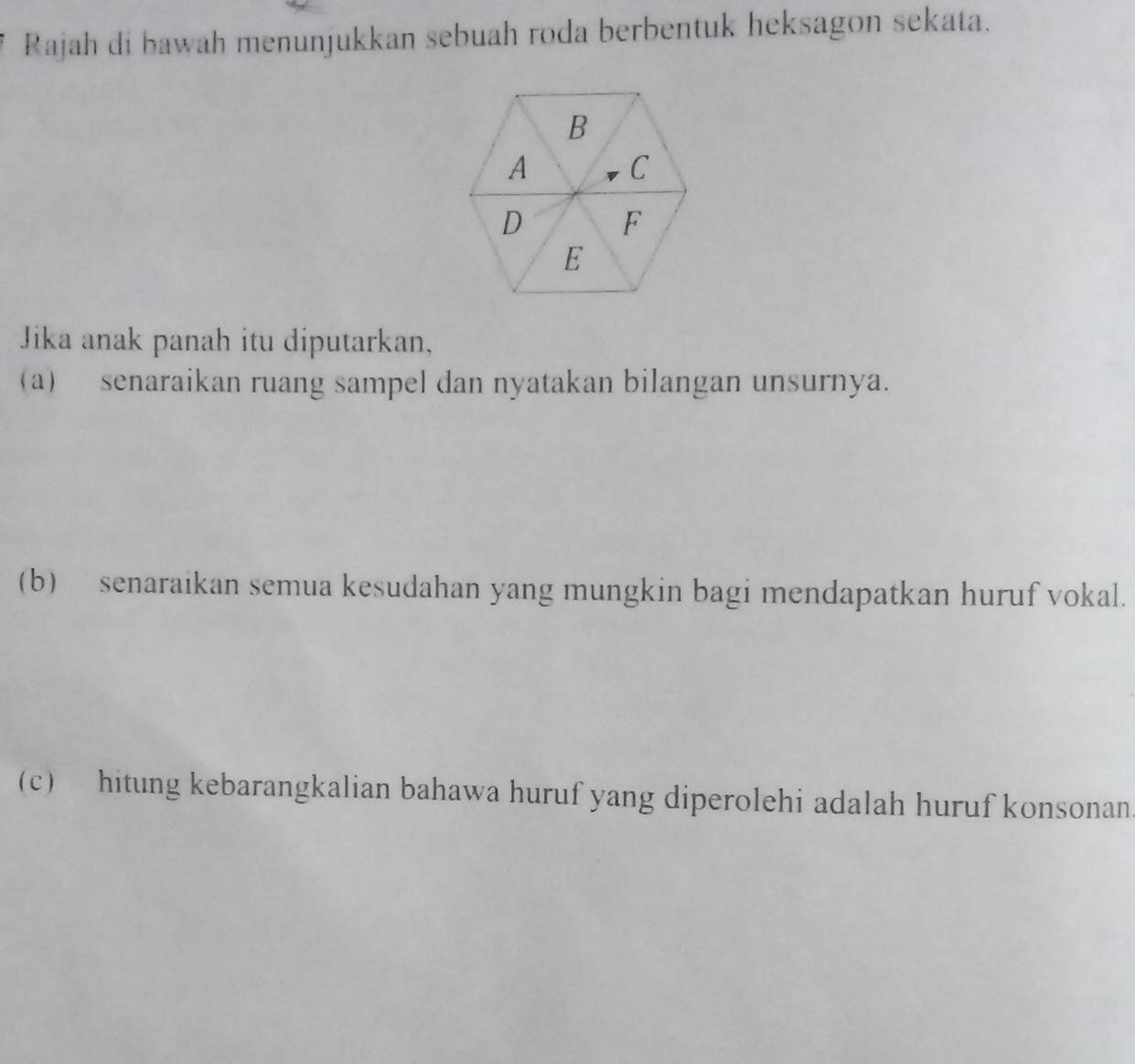 Rajah di bawah menunjukkan sebuah roda berbentuk heksagon sekata. 
Jika anak panah itu diputarkan, 
(a) senaraikan ruang sampel dan nyatakan bilangan unsurnya. 
(b) senaraikan semua kesudahan yang mungkin bagi mendapatkan huruf vokal. 
(c) hitung kebarangkalian bahawa huruf yang diperolehi adalah huruf konsonan