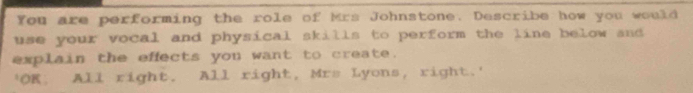 You are performing the role of Mrs Johnstone. Describe how you would 
use your vocal and physical skills to perform the line below and 
explain the effects you want to create. 
'OK, All right. All right, Mrs Lyons, right.'