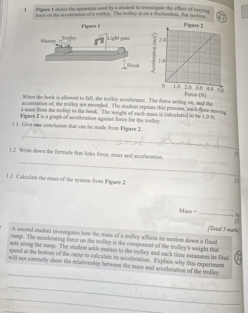 Figure 1 shows the apparatus used by a student to investigate the effect of varying 
force on the acceleration of a trolley. The trolley is on a frictionless, flat surface. 
When the hook is allowed to fall, the trolley accelerates. The force acting on, and the 
acceleration of, the trolley are recorded. The student repeats this process, each time moving 
a mass from the trolley to the hook. The weight of each mass is calculated to be 1.0 N. 
Figure 2 is a graph of acceleration against force for the trolley. 
1.1 Give one conclusion that can be made from Figure 2. 
_ 
_ 
1.2 Write down the formula that links force, mass and acceleration. 
[] 
_ 
1.3 Calculate the mass of the system from Figure 2. 
_
Mass =
kg
[3] 
[Total 5 marks] 
A second student investigates how the mass of a trolley affects its motion down a fixed 
ramp. The accelerating force on the trolley is the component of the trolley’s weight that 
acts along the ramp. The student adds masses to the trolley and each time measures its final 
speed at the bottom of the ramp to calculate its acceleration. Explain why this experiment 
_ 
will not correctly show the relationship between the mass and acceleration of the trolley. 
_ 
_ 
_