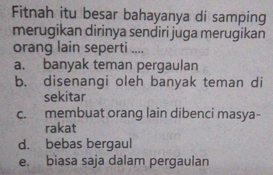 Fitnah itu besar bahayanya di samping
merugikan dirinya sendiri juga merugikan
orang lain seperti ....
a. banyak teman pergaulan
b. disenangi oleh banyak teman di
sekitar
c. membuat orang lain dibenci masya-
rakat
d. bebas bergaul
e. biasa saja dalam pergaulan