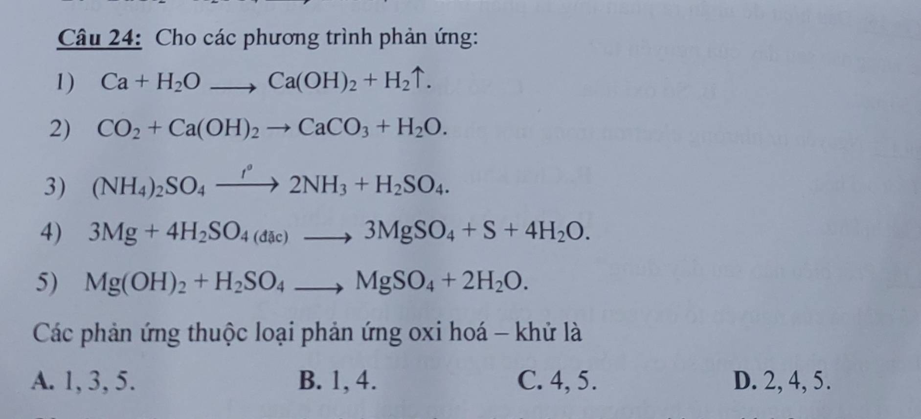 Cho các phương trình phản ứng:
1) Ca+H_2Oto Ca(OH)_2+H_2uparrow. 
2) CO_2+Ca(OH)_2to CaCO_3+H_2O. 
3) (NH_4)_2SO_4xrightarrow fH_circ 2NH_3+H_2SO_4. 
4) 3Mg+4H_2SO_4(dac)to 3MgSO_4+S+4H_2O. 
5) Mg(OH)_2+H_2SO_4to MgSO_4+2H_2O. 
Các phản ứng thuộc loại phản ứng oxi hoá - khử là
A. 1, 3, 5. B. 1, 4. C. 4, 5. D. 2, 4, 5.