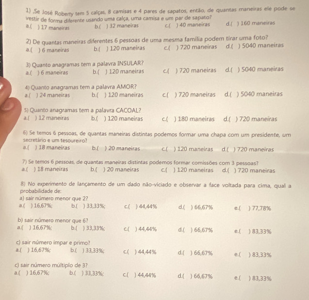 Se José Roberty tem 5 calças, 8 camisas e 4 pares de sapatos, então, de quantas maneiras ele pode se
vestir de forma diferente usando uma calça, uma camisa e um par de sapato?
a.( ) 17 maneiras b.( ) 32 maneiras C.( ) 40 maneiras d.( ) 160 maneiras
2) De quantas maneiras diferentes 6 pessoas de uma mesma família podem tirar uma foto?
a.( ) 6 maneiras b.( ) 120 maneiras c.( ) 720 maneiras d.( ) 5040 maneiras
3) Quanto anagramas tem a palavra INSULAR?
a.( ) 6 maneiras b.( ) 120 maneiras c.( ) 720 maneiras d.( ) 5040 maneiras
4) Quanto anagramas tem a palavra AMOR?
a.( ) 24 maneiras b.( ) 120 maneiras C.( ) 720 maneiras d.( ) 5040 maneiras
5) Quanto anagramas tem a palavra CACOAL?
a.( ) 12 maneiras b.( ) 120 maneiras c.( ) 180 maneiras d.( ) 720 maneiras
6) Se temos 6 pessoas, de quantas maneiras distintas podemos formar uma chapa com um presidente, um
secretário e um tesoureiro?
a.( ) 18 maneiras b.( ) 20 maneiras C. ( ) 120 maneiras d.( ) 720 maneiras
7) Se temos 6 pessoas, de quantas maneiras distintas podemos formar comissões com 3 pessoas?
a.( ) 18 maneiras b.( ) 20 maneiras C. ( ) 120 maneiras d.( ) 720 maneiras
8) No experimento de lançamento de um dado não-viciado e observar a face voltada para cima, qual a
probabilidade de:
a) sair número menor que 2?
a.( ) 16,67%; b.( ) 33,33%; c.( ) 44,44% d.( ) 66,67% e.( ) 77,78%
b) sair número menor que 6?
a.( ) 16,67%; b.( ) 33,33%; c.( ) 44,44% d.( ) 66,67% e.( ) 83,33%
c) sair número impar e primo?
a.( ) 16,67%; b.( ) 33,33%; C.( ) 44,44% d.( ) 66,67% e.( ) 83,33%
c) sair número múltiplo de 3?
a.( ) 16,67%; b.( ) 33,33%; C.( ) 44,44% d.( ) 66,67% e.( ) 83,33%