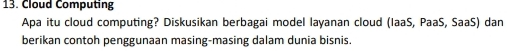 Cloud Computing 
Apa itu cloud computing? Diskusikan berbagai model layanan cloud (IaaS, PaaS, SaaS) dan 
berikan contoh penggunaan masing-masing dalam dunia bisnis.