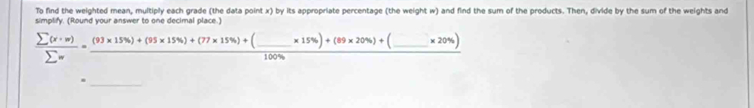 To find the weighted mean, multiply each grade (the data point x) by its appropriate percentage (the weight w) and find the sum of the products. Then, divide by the sum of the weights and 
simplify. (Round your answer to one decimal place.)
 sumlimits (x· w)/sumlimits w =frac (93* 15% )+(95* 15% )+(77* 15% )+(_ * 15% )+(89* 20% )+(100%  _  _ * 20% )