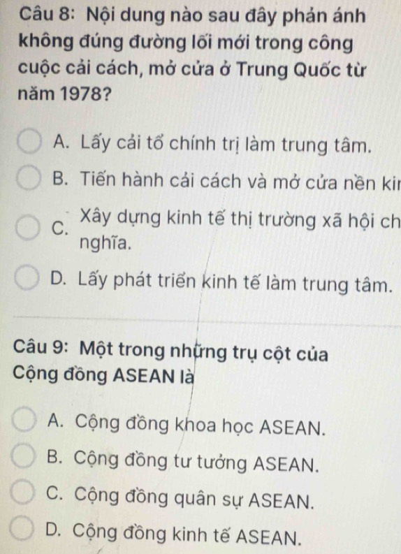 Nội dung nào sau đây phản ánh
không đúng đường lối mới trong công
cuộc cải cách, mở cửa ở Trung Quốc từ
năm 1978?
A. Lấy cải tổ chính trị làm trung tâm.
B. Tiến hành cải cách và mở cửa nền kir
C. Xây dựng kinh tế thị trường xã hội ch
nghĩa.
D. Lấy phát triển kinh tế làm trung tâm.
Câu 9: Một trong những trụ cột của
Cộng đồng ASEAN là
A. Cộng đồng khoa học ASEAN.
B. Cộng đồng tư tưởng ASEAN.
C. Cộng đồng quân sự ASEAN.
D. Cộng đồng kinh tế ASEAN.