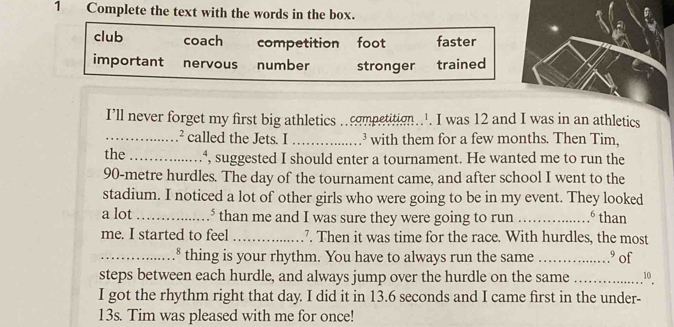 Complete the text with the words in the box.
club coach competition foot faster
important nervous number stronger trained
I’ll never forget my first big athletics ..competition... I was 12 and I was in an athletics
_^2 called the Jets. I _³ with them for a few months. Then Tim,
the _*, suggested I should enter a tournament. He wanted me to run the
90-metre hurdles. The day of the tournament came, and after school I went to the
stadium. I noticed a lot of other girls who were going to be in my event. They looked
a lot _* than me and I was sure they were going to run _. than
me. I started to feel_ 7. Then it was time for the race. With hurdles, the most
_* thing is your rhythm. You have to always run the same _.º of
steps between each hurdle, and always jump over the hurdle on the same _10
I got the rhythm right that day. I did it in 13.6 seconds and I came first in the under-
13s. Tim was pleased with me for once!