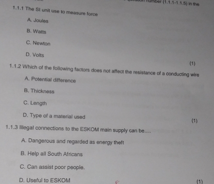 number (1.1,1-1.1.5) in the
1.1.1 The SI unit use to measure force
A. Joules
B. Watts
C. Newton
D. Volts (1)
1.1.2 Which of the following factors does not affect the resistance of a conducting wire
A. Potential difference
B. Thickness
C. Length
D. Type of a material used
(1)
1.1.3 Illegal connections to the ESKOM main supply can be....
A. Dangerous and regarded as energy theft
B. Help all South Africans
C. Can assist poor people.
D. Useful to ESKOM (1)