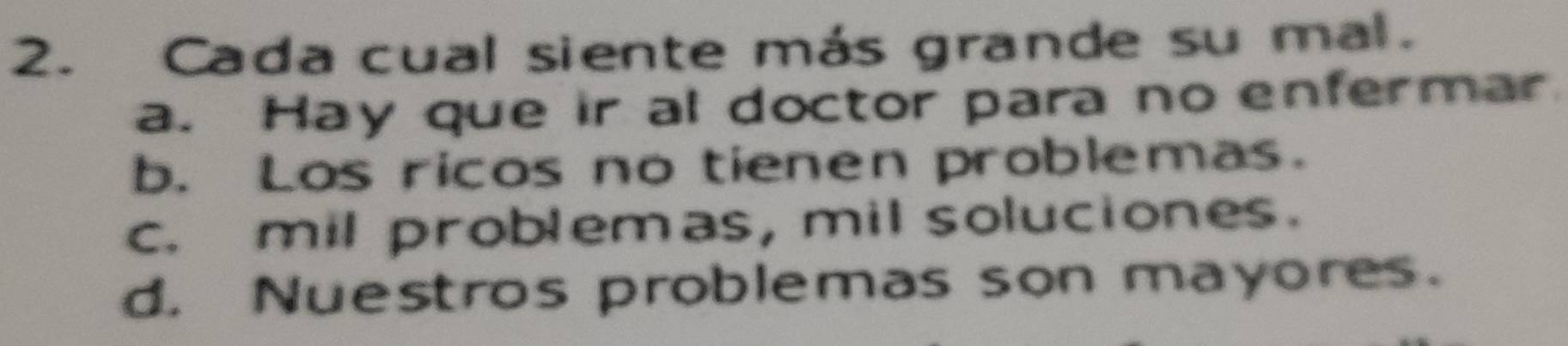 Cada cual siente más grande su mal.
a. Hay que ir al doctor para no enfermar
b. Los ricos no tienen problemas.
c. mil problemas, mil soluciones.
d. Nuestros problemas son mayores.