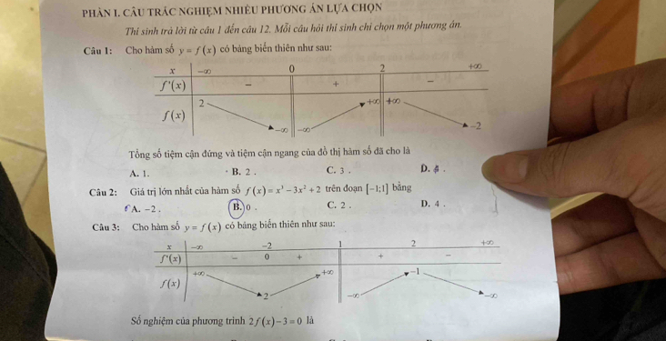 phản 1. câu trác nghiệm nhiều phương án lựa chọn
Thi sinh trả lời từ câu 1 đến câu 12. Mỗi câu hỏi thí sinh chỉ chọn một phương án.
Câu 1: Cho hàm số y=f(x) có bảng biến thiên như sau:
Tổng số tiệm cận đứng và tiệm cận ngang của đồ thị hàm số đã cho là
A. 1. B. 2 . C. 3 . D. φ .
Câu 2: Giá trị lớn nhất của hàm số f(x)=x^3-3x^2+2 trên đoạn [-1:1] bằng
0 A. -2 . B.  0 C. 2 . D. 4 .
Câu 3: Cho hàm số y=f(x) có bảng biển thiên như sau:
Số nghiệm của phương trình 2f(x)-3=0 là