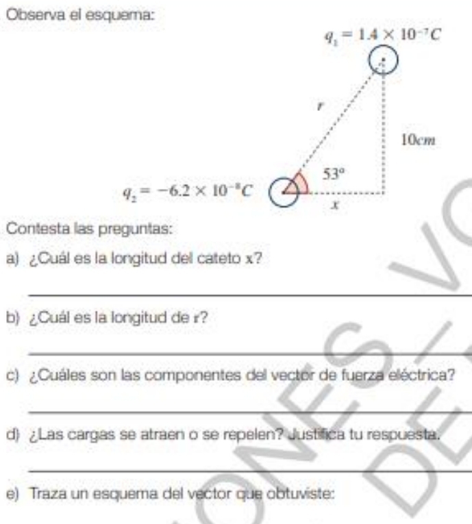 Observa el esquema:
q_2=-6.2* 10^(-8)C
Contesta las preguntas:
a) ¿Cuál es la longitud del cateto x?
_
_
b) ¿Cuál es la longitud de r?
_
c) ¿Cuáles son las componentes del vector de fuerza eléctrica?
_
d) ¿Las cargas se atraen o se repelen? Justifica tu respuesta.
_
e) Traza un esquema del vector que obtuviste: