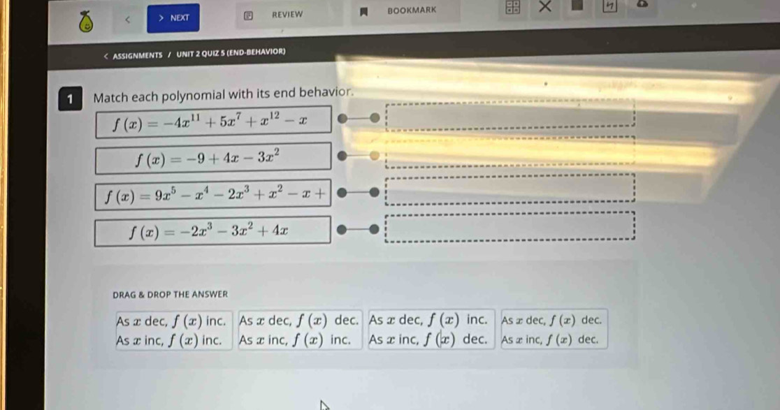 NEXT REVIEW BOOKMARK X

f(x)=-4x^(11)+5x^7+x^(12)-x
f(x)=-9+4x-3x^2
f(x)=9x^5-x^4-2x^3+x^2-x+
f(x)=-2x^3-3x^2+4x
DRAG & DROP THE ANSWER
As x dec, f(x) inc. As x dec, f(x) dec. As x dec, f(x) inc. As ∞dec, f(x) dec.
As x inc, f(x) inc. As x inc, f(x) inc. As x inc, f(x) dec. Asx inc, f(x) dec.