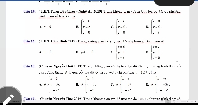 2 1 1 2 -1 1
Câu 10. (THPT Phan Bội Châu - Nghệ An 2019) Trong không gian với hệ trục tọa độ Oxyz , phương
trình tham số trục O=_ la
A. z=0. B. beginarrayl x-0 y=t. z=0endarray. C. beginarrayl x-t y=0. z=0endarray. D. beginarrayl x-0 y=0. z=tendarray.
Câu 11. (THPT Cẩm Bình 2019) Trong không gian Oxyz , trục Ox có phương trình tham số
A. x=0. B. y+z=0. C. beginarrayl x=0 y=0. z=tendarray. D. beginarrayl x=t y=0, z=0endarray.
I
Câu 12. (Chuyên Nguyễn Huệ 2019) Trong không gian với hệ trục tọa độ Oxy= , phương trình tham số
của đường thẳng đ đi qua gốc tọa độ O và có vectơ chi phương vector u=(1;3;2) là
A. d:beginarrayl x=0 y=3t. z=2tendarray. B. d:beginarrayl x=1 y=3. z=2endarray. C. d:beginarrayl x=t y-3t, z=2tendarray. D. d:beginarrayl x=-t y=-2t. z=-3tendarray.
4719 words Câu 13. (Chuyên Nguyễn Huê 2019) Trong không gian với hệ trục toa đô Oxvz , phương trình tham số
|