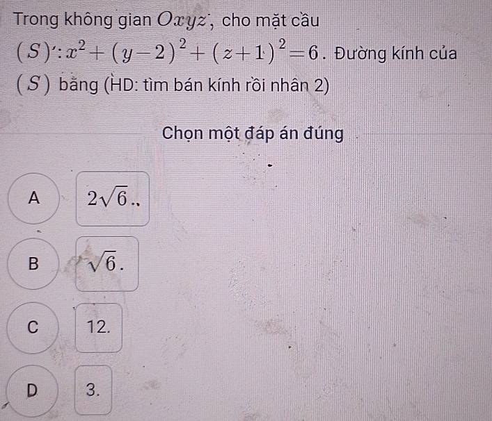 Trong không gian Οxyz, cho mặt cầu
(S)∵ x^2+(y-2)^2+(z+1)^2=6. Đường kính của
( S ) bằng (HD: tìm bán kính rồi nhân 2)
Chọn một đáp án đúng
A 2sqrt(6)..
B sqrt(6).
C 12.
D 3.