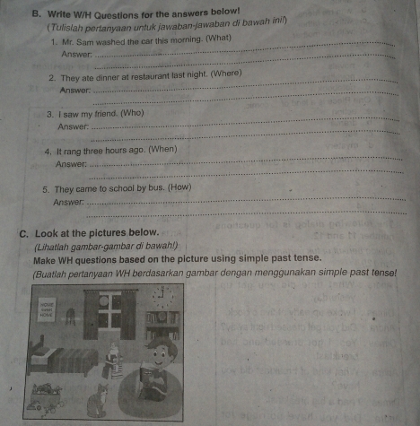 Write W/H Questions for the answers below! 
(Tulislah pertanyaan untuk jawaban-jawaban di bawah inil) 
1. Mr. Sam washed the car this morning. (What) 
Answer:_ 
2. They ate dinner at restaurant last night. (Where) 
Answer:_ 
3. I saw my friend. (Who) 
_ 
Answer: 
_ 
4. It rang three hours ago. (When) 
_ 
Answer: 
_ 
5. They came to school by bus. (How) 
_ 
Answer: 
C. Look at the pictures below. 
(Lihatlah gambar-gambar di bawah!) 
Make WH questions based on the picture using simple past tense. 
(Buatlah pertanyaan WH berdasarkan gambar dengan menggunakan simple past tense!