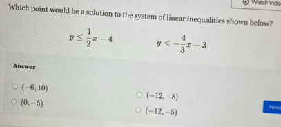 Watch Vide
Which point would be a solution to the system of linear inequalities shown below?
y≤  1/2 x-4 y<- 4/3 x-3
Answer
(-12,-8)
(-6,10) Suba
(0,-5)
(-12,-5)