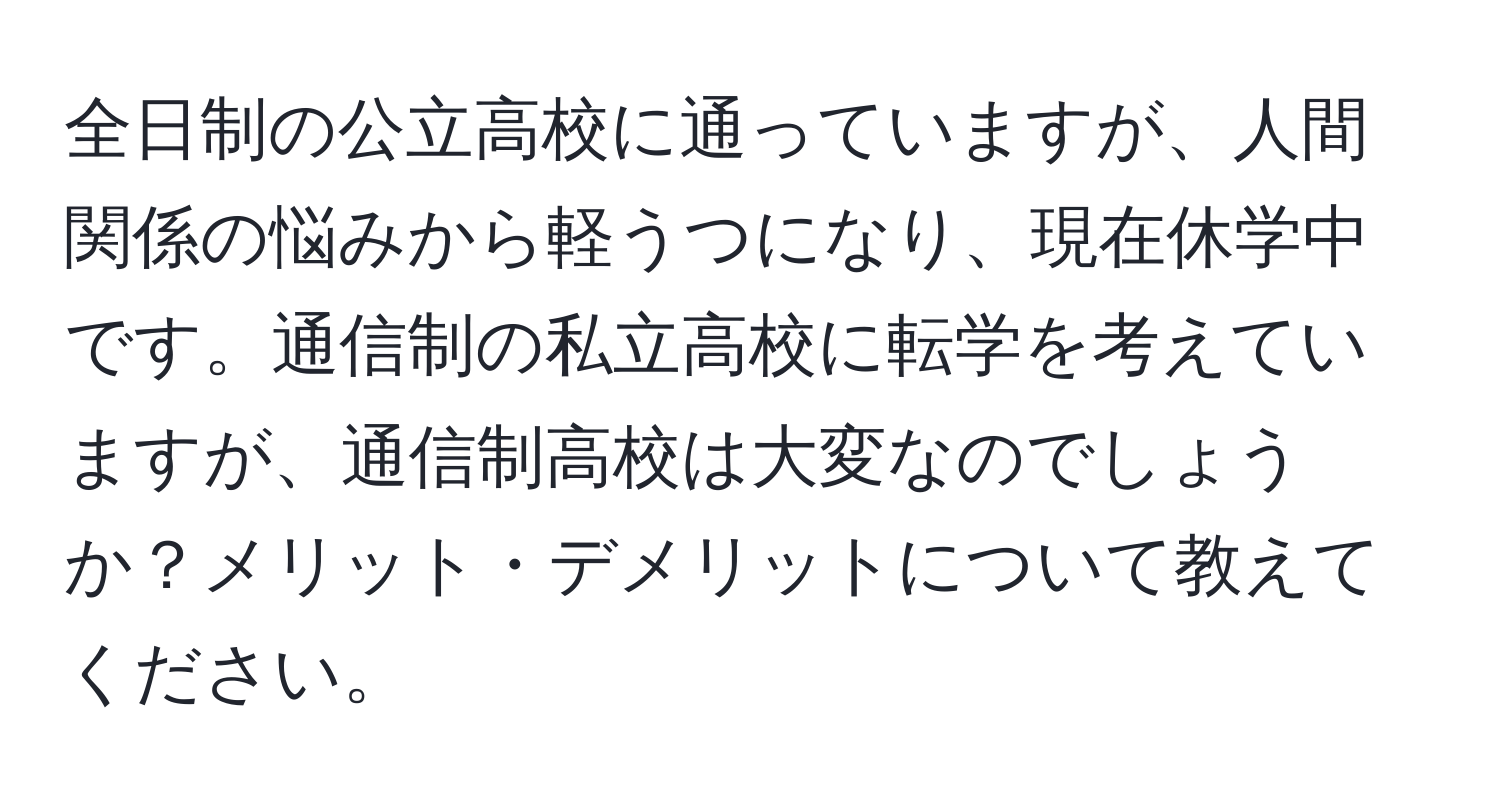 全日制の公立高校に通っていますが、人間関係の悩みから軽うつになり、現在休学中です。通信制の私立高校に転学を考えていますが、通信制高校は大変なのでしょうか？メリット・デメリットについて教えてください。