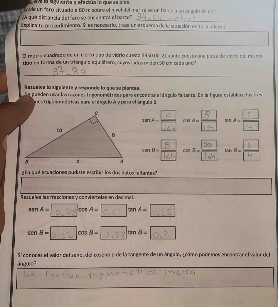 Guelve lo siguiente y efectúa lo que se pide. 
pesde un faro situado a 60 m sobre el nivel del mar se ve un barco a un ángulo de 60°. 
¿A qué distancia del faro se encuentra el barco?_ 
Explica tu procedimiento. Si es necesario, traza un esquema de la situación en tu cuaderno. 
El metro cuadrado de un cierto tipo de vidrio cuesta $350.00. ¿Cuánto cuesta una pieza de vidrio del mismo 
tipo en forma de un triángulo equilátero, cuyos lados miden 50 cm cada uno? 
_ 
Resuelve lo siguiente y responde lo que se plantea. 
Se pueden usar las razones trigonométricas para encontrar el ángulo faltante. En la figura establece las tres 
ones trigonométricas para el ángulo A y para el ángulo B. 
t n 
¿En qué ecuaciones pudiste escribir los dos datos faltantes? 
Resuelve las fracciones y conviértelas en decimal. 
s en A= cos A= tan A=
sen B= 0 ,c2 cosB= tan B=
Si conoces el valor del seno, del coseno o de la tangente de un ángulo, ¿cómo podemos encontrar el valor del 
ángulo?