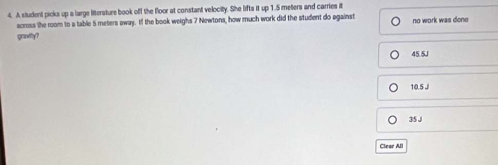 A student picks up a large literature book off the floor at constant velocity. She lifts it up 1.5 meters and carries it
across the room to a table 5 meters away. If the book weighs 7 Newtons, how much work did the student do against no work was done
gravity?
45.5J
10.5 J
35 J
Clear All