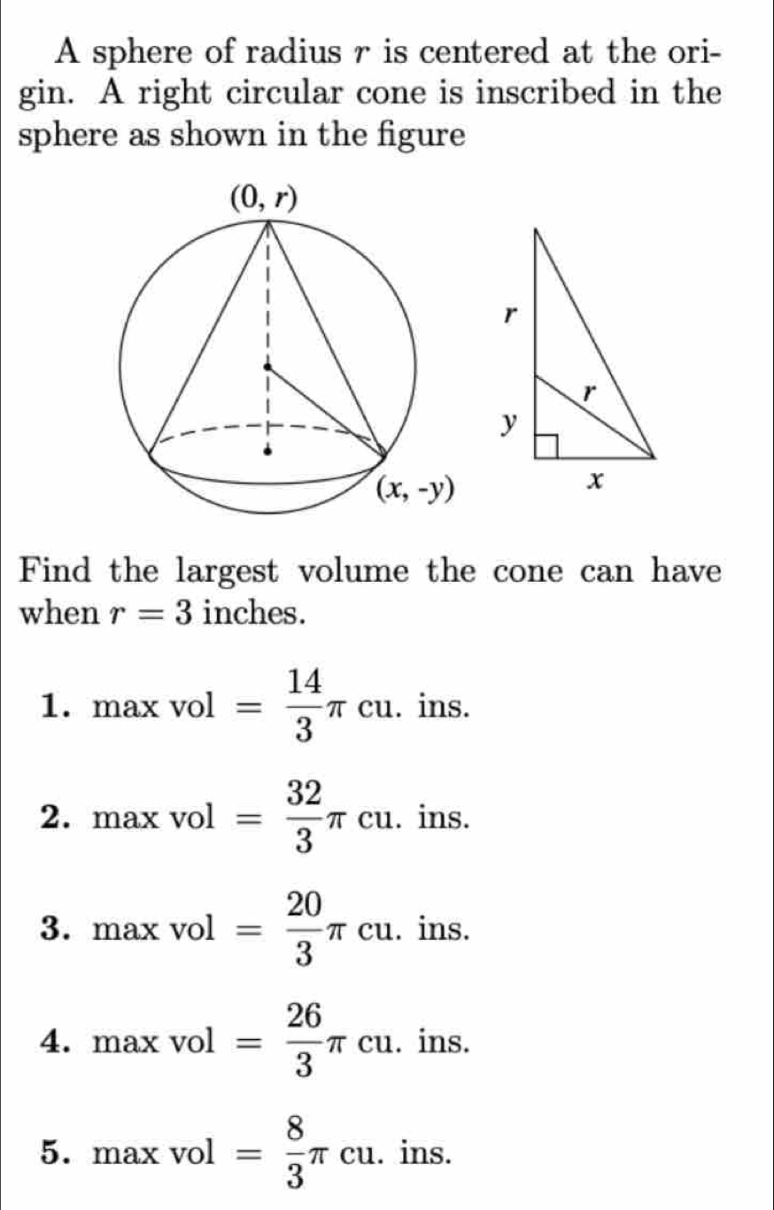 A sphere of radius r is centered at the ori-
gin. A right circular cone is inscribed in the
sphere as shown in the figure
Find the largest volume the cone can have
when r=3 inches.
1. maxvol= 14/3 π cu. .ins
ns.
2. maxvol= 32/3 π cu.i 1111
3. maxvol= 20/3 π cu. ins.
4. maxvol= 26/3 π cu. ins.
5. maxvol= 8/3 π cu. ins.