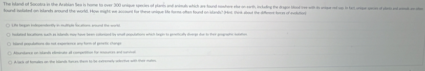 The island of Socotra in the Arabian Sea is home to over 300 unique species of plants and animals which are found nowhere else on earth, including the dragon blood tree with its unique red sap. In fact, unique species of plants and animuh re o
found isolated on islands around the world. How might we account for these unique life forms often found on islands? (Hint: think about the different forces of evolution)
Life began independently in multiple locations around the world.
Isolated locations such as islands may have been colonized by small populations which begin to genetically diverge due to their geographic isolation
Island populations do not experience any form of genetic change
Abandance on islands eliminate all competition for resources and survival.
A lack of females on the islands forces them to be extremely selective with their mates.