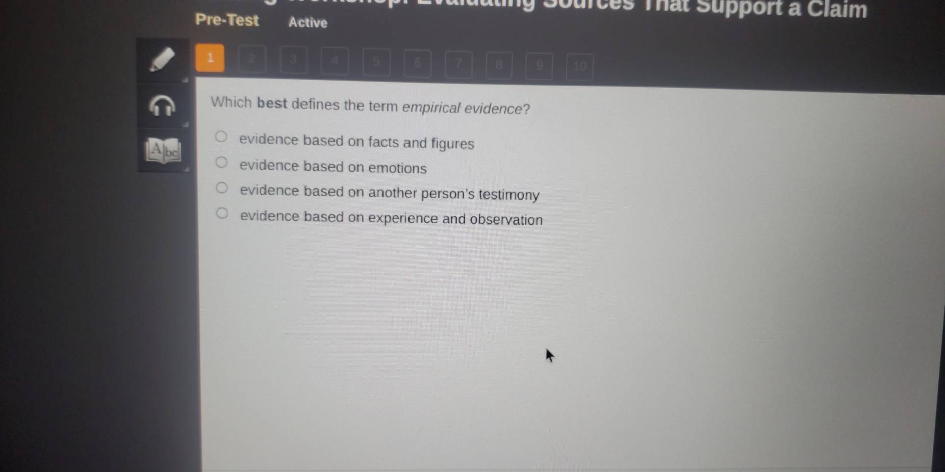 Sources Tat Support a Claim
Pre-Test Active
1
3 4 5 6 7 8 9 10
Which best defines the term empirical evidence?
Abe
evidence based on facts and figures
evidence based on emotions
evidence based on another person's testimony
evidence based on experience and observation