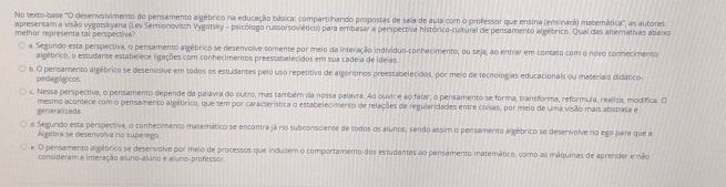 No texto-base 'O desenvolvimento do pensamento algébrico na educação básica: compartihando propostas de saia de aula com o professor que ensina (ensinará) matemática'', as autoras
apresentam a visão vygotskyana (Lev Semionovitch Vygotsky - psicólogo russo/soviético) para embasar a perspectiva histórico-cultural de pensamento algébrico. Qual das alternativas ababo
melhor representa tal perspectiva?
a. Segundo esta perspectiva, o pensamento algébrico se desenvolve somente por melo da interação indivíduo-conhecimento, ou seja, ao entrar em contaco com o novo conhecimento
algébrico, o estudante estabelece ligações com conhecimentos preessabelecidos em sua cadeia de ideias.
6. O pensamento algétrico se desenvolve em todos os estudantes pelo uso repetitivo de algoritmos preestabelecidos, por meio de tecnologias educacionais ou materiais didático-
pedagógicos
c. Nessa perspectiva, o pensamento depende da palavra do outro, mas também da nossa palavra. Ao buvir e ao falar, o pensamento se forma, transforma, reformula, realiza, modífica. O
Reneralizads mesmo acontece com o pensamento algébrico, que tem por característica o estabelecimento de relações de regularidades entre coisas, por melo de uma visão mais abstraca e
d Segundo esta perspectiva, o conhecimento matemético se encontra já no subconsciente de todos os alunos, sendo assim o pensamento algébrico se desenvolve no ego para que a
Algetra se desenvolva no superego
e. O pensamento algébrico se desenvolve por meio de processos que induzem o comportamento dos estudantes ao pensamento matemático, como as máquinas de aprender e não
consideram e interação aluno-aluno e aluno-professor