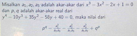 Misalkan a₁, ª², aç adalah akar-akar dari x^3-3x^2-2x+1=0
dan p, q adalah akar-akar real dari
y^4-10y^3+35y^2-58y+40=0 , maka nilai dari
p^q-frac (a_1)^2a_2a_3-frac (a_2)^2a_1a_3-frac (a_3)^2a_1a_2+q^p