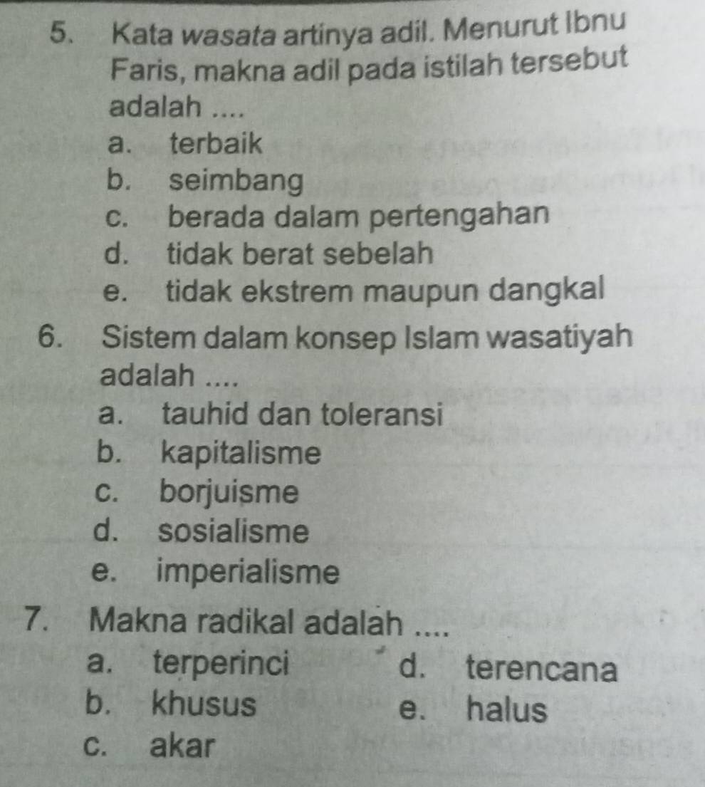 Kata wasata artinya adil. Menurut Ibnu
Faris, makna adil pada istilah tersebut
adalah ....
a. terbaik
b. seimbang
c. berada dalam pertengahan
d. tidak berat sebelah
e. tidak ekstrem maupun dangkal
6. Sistem dalam konsep Islam wasatiyah
adalah ....
a. tauhid dan toleransi
b. kapitalisme
c. borjuisme
d. sosialisme
e. imperialisme
7. Makna radikal adalah ....
a. terperinci d. terencana
b. khusus e. halus
c. akar