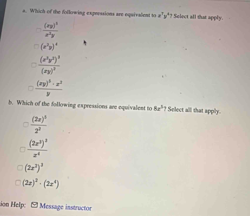 Which of the following expressions are equivalent to x^7y^4 ? Select all that apply.
frac (xy)^5x^2y
(x^2y)^4
frac (x^3y^2)^3(xy)^2
frac (xy)^5· x^2y
b. Which of the following expressions are equivalent to 8x^5 ? Select all that apply.
frac (2x)^52^2
frac (2x^3)^3x^4
(2x^2)^3
(2x)^2· (2x^4)
ion Help: Message instructor