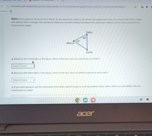 = cdn.assess.prod.imheducation.com/dle-assess-delivery-ut/v3.28.8/assessment/page/976ckes=2c0fb2e01e13e0b66cf4c4f98eb8301
ockmarks
MAPS Sata is going to Texas to visit a friend. As she looked at a map to see where she might want to go, she noticed that Austin, Dallas.
and Abilene form a triangle. She warted to determine how the distances between the cities were related, so she used a protractor to
measure two angles.
a. Based on the information in the figure, which of the two cities are nearest to each other?
Select Choice
b. Based on the information in the figure, which of the two citles are farthest apart from each other?
Select Choice
c. If you were going to use the information from Sata's sketch to plan a road trip between these cities, what is an assumption that you
would have to make?
acer