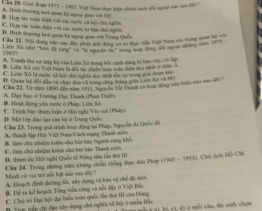 Giai đoạn 1975 - 1985, Việt Nam thực hiện chính sách đổi ngoại nào sau đây?
A. Bình thường hoá quan hệ ngoại giao với Mỹ.
B. Hợp tác toàn diện với các nước xã hội chủ nghĩa.
C. Hợp tác toàn diện với các nước tư bản chủ nghĩa.
D. Bình thường hoá quan hệ ngoại giao với Trung Quốc.
Câu 21. Nội dung nào sau đây phản ánh đúng cơ sở thực tiễn Việt Nam coi trọng quan hệ với
Liên Xô như “hòn đá tảng” và “là nguyên tắc” trong hoạt động đối ngoại những năm 1975 -
1985?
A. Tranh thủ sự ủng hộ của Liên Xô trong bối cảnh đang bị bao vây, cô lập.
B. Liên Xô coi Việt Nam là đối tác chiến lược toàn diện duy nhất ở châu Á.
C. Liên Xô là nước xã hội chủ nghĩa duy nhất tồn tại trong giai đoạn này.
D. Quan hệ đối đầu và chạy dua vũ trang căng thăng giữa Liên Xô và Mỹ.
Câu 22. Từ năm 1890 đến năm 1911, Nguyễn Tất Thành có hoạt động tiêu biểu nào sau dây?
A. Dạy học ở Trường Dục Thanh (Phan Thiết).
B. Hoạt động yêu nước ở Pháp, Liên Xô.
C. Trình bày tham luận ở Hội nghị Véc-xai (Pháp).
D. Mở lớp đào tạo cán bộ ở Trung Quốc.
Câu 23. Trong quá trình hoạt động tại Pháp, Nguyễn Ái Quốc đã
A. thành lập Hội Việt Nam Cách mạng Thanh niên.
B. làm chủ nhiệm kiêm chủ bút báo Người cùng khổ.
C. làm chủ nhiệm kiêm chủ bút báo Thanh niên.
D. tham dự Hội nghị Quốc tế Nông dân lần thứ III.
Câu 24. Trong những năm kháng chiến chống thực dân Pháp (1945 - 1954), Chủ tịch Hồ Chí
Minh có vai trò nổi bật nào sau đây?
A. Hoạch định đường lối, xây dựng và bảo vệ chế độ mới.
B. Đề ra kế hoạch Tổng tiến công và nổi dậy ở Việt Bắc.
C. Chủ trì Đại hội đại biểu toàn quốc lần thứ III của Đảng.
D Trực tiếp chỉ đạo xây dựng chủ nghĩa xã hội ở miền Bắc.
mỗi ý a), b), c), d) ở mỗi câu, thí sinh chọn
