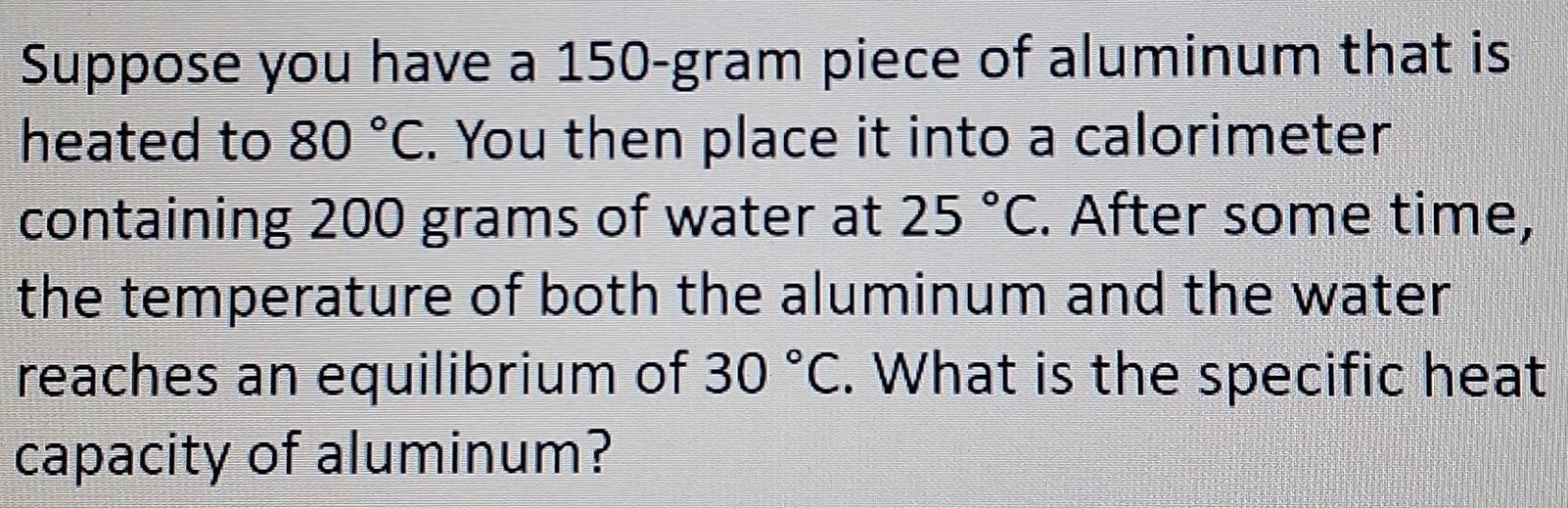 Suppose you have a 150-gram piece of aluminum that is 
heated to 80°C. You then place it into a calorimeter 
containing 200 grams of water at 25°C. After some time, 
the temperature of both the aluminum and the water 
reaches an equilibrium of 30°C. What is the specific heat 
capacity of aluminum?