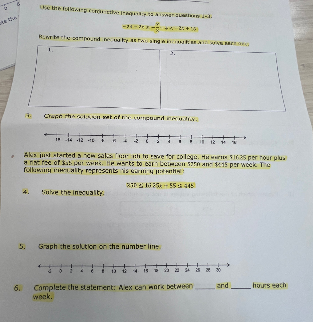 0 
5 Use the following conjunctive inequality to answer questions 1-3. 
te the
-24-2x≤ - x/3 -4
Rewrite the compound inequality as two single inequalit 
3. Graph the solution set of the compound inequality. 
Alex just started a new sales floor job to save for college. He earns $16.25 per hour plus 
a flat fee of $55 per week. He wants to earn between $250 and $445 per week. The 
following inequality represents his earning potential:
250≤ 16.25x+55≤ 445
4. Solve the inequality. 
5. Graph the solution on the number line. 
6. Complete the statement: Alex can work between _and _ hours each
week.