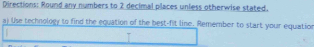 Directions: Round any numbers to 2 decimal places unless otherwise stated. 
a) Use technology to find the equation of the best-fit line. Remember to start your equation