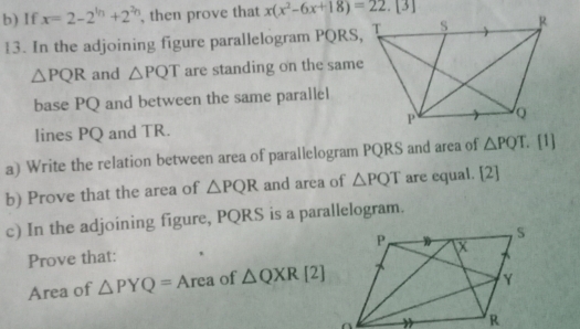 If x=2-2^(th)+2^(2h) , then prove that x(x^2-6x+18)=22.[3]
13. In the adjoining figure parallelogram PQRS,
△ PQR and △ PQT are standing on the same 
base PQ and between the same parallel 
lines PQ and TR. 
a) Write the relation between area of parallelogram PQRS and area of △ PQT. [1] 
b) Prove that the area of △ PQR and area of △ PQT are equal. [2] 
c) In the adjoining figure, PQRS is a parallelogram. 
Prove that: 
Area of △ PYQ= A Area of △ QXR[2]