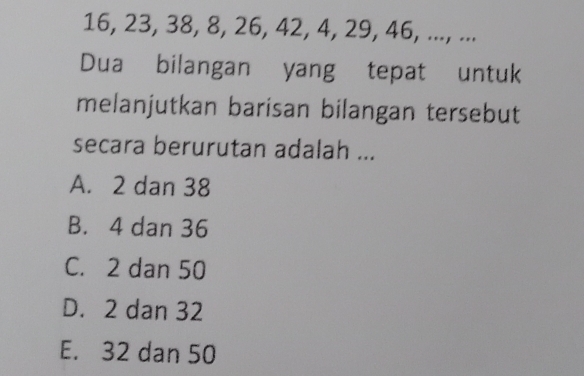 16, 23, 38, 8, 26, 42, 4, 29, 46, ..., ...
Dua bilangan yang tepat untuk
melanjutkan barisan bilangan tersebut
secara berurutan adalah ...
A. 2 dan 38
B. 4 dan 36
C. 2 dan 50
D. 2 dan 32
E. 32 dan 50