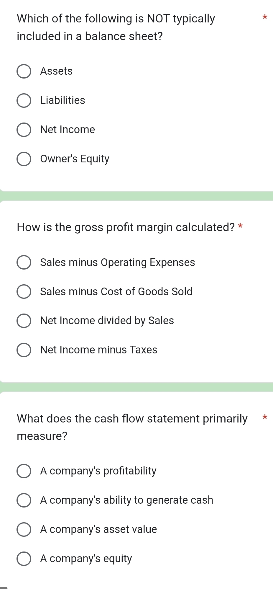 Which of the following is NOT typically
included in a balance sheet?
Assets
Liabilities
Net Income
Owner's Equity
How is the gross profit margin calculated? *
Sales minus Operating Expenses
Sales minus Cost of Goods Sold
Net Income divided by Sales
Net Income minus Taxes
What does the cash flow statement primarily *
measure?
A company's profitability
A company's ability to generate cash
A company's asset value
A company's equity